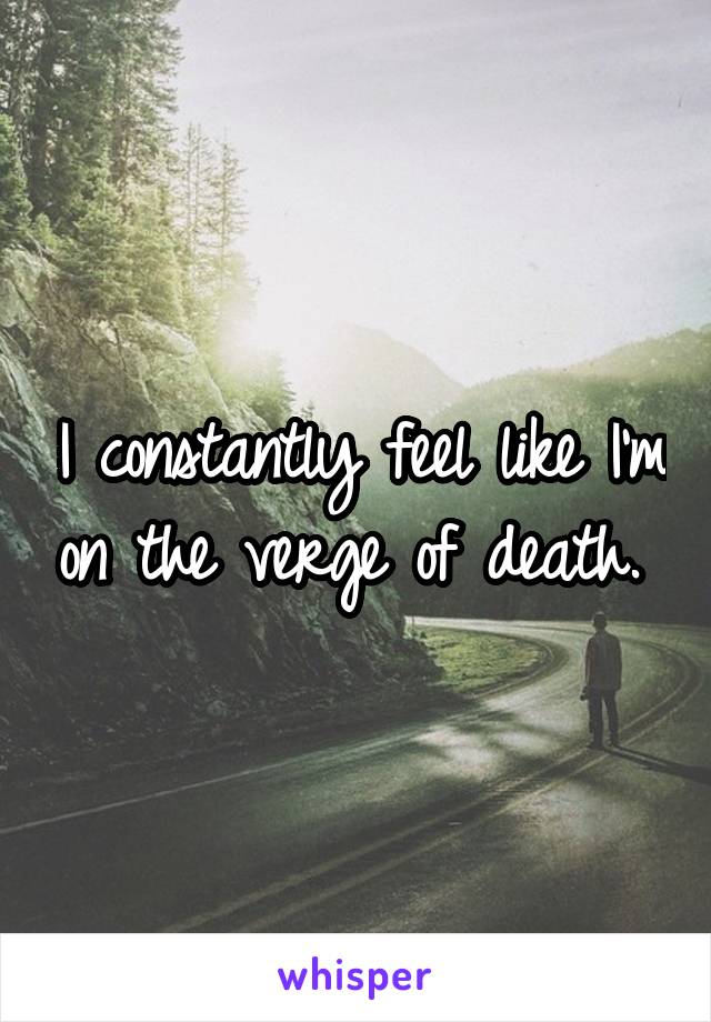 I constantly feel like I'm on the verge of death. 