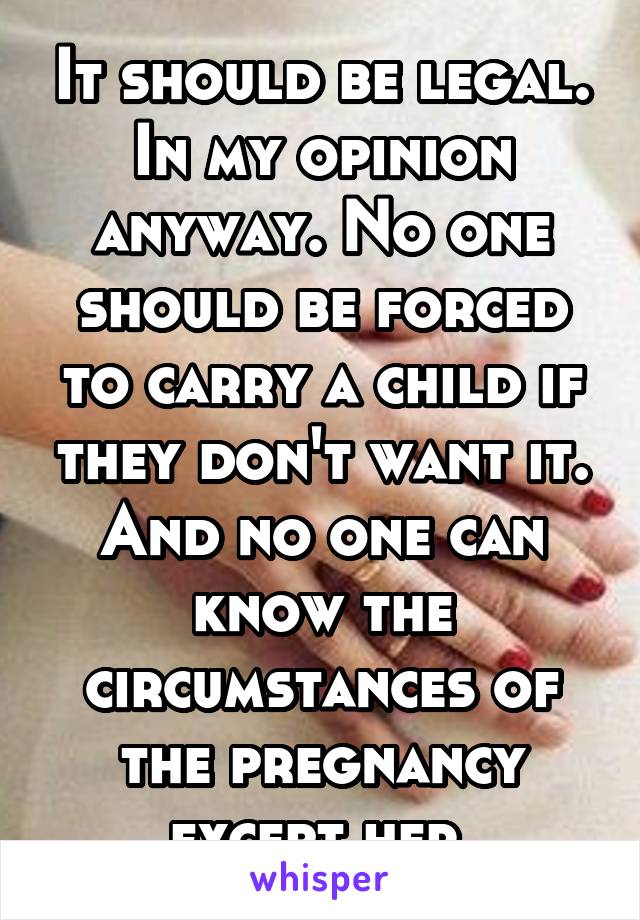 It should be legal. In my opinion anyway. No one should be forced to carry a child if they don't want it. And no one can know the circumstances of the pregnancy except her.