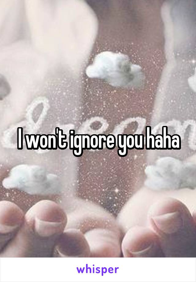 I won't ignore you haha