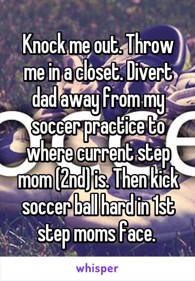 Knock me out. Throw me in a closet. Divert dad away from my soccer practice to where current step mom (2nd) is. Then kick soccer ball hard in 1st step moms face. 