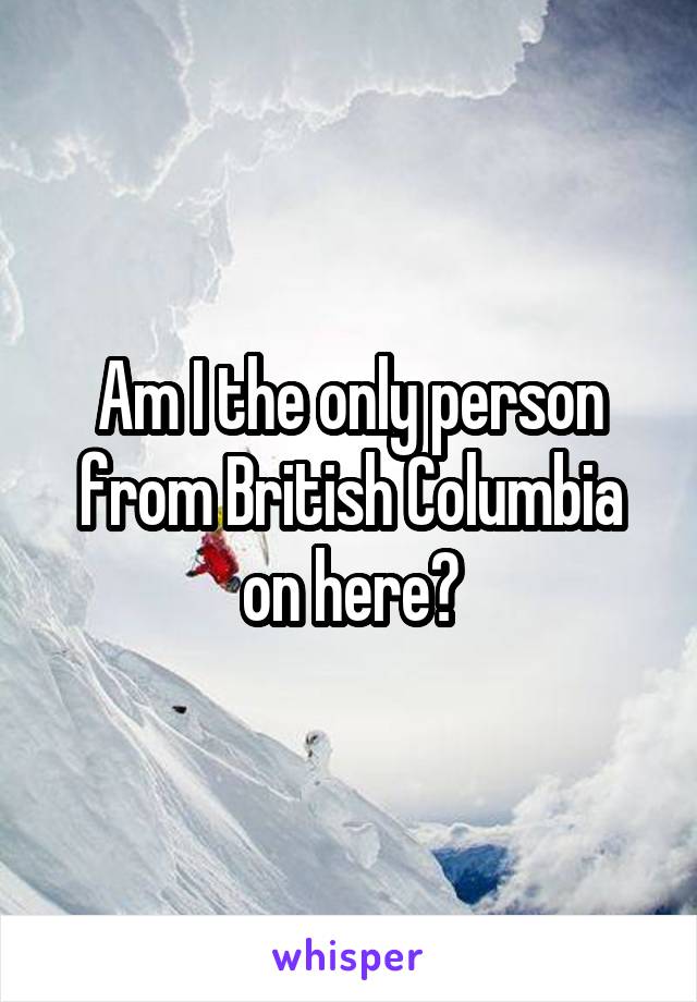 Am I the only person from British Columbia on here?