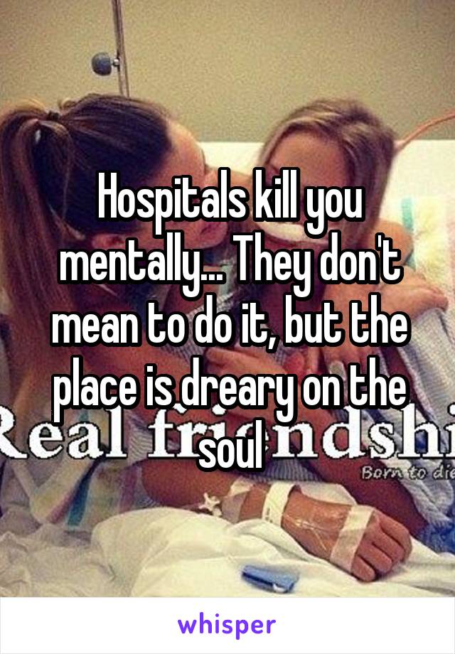 Hospitals kill you mentally... They don't mean to do it, but the place is dreary on the soul