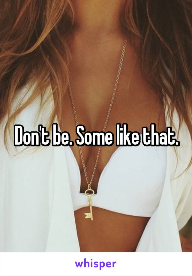 Don't be. Some like that.