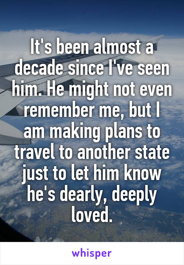 It's been almost a decade since I've seen him. He might not even remember me, but I am making plans to travel to another state just to let him know he's dearly, deeply loved.