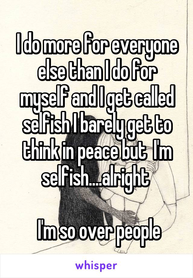 I do more for everyone else than I do for myself and I get called selfish I barely get to think in peace but  I'm selfish....alright 

 I'm so over people