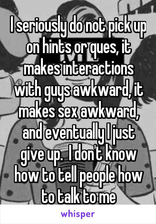 I seriously do not pick up on hints or ques, it makes interactions with guys awkward, it makes sex awkward, and eventually I just give up.  I don't know how to tell people how to talk to me