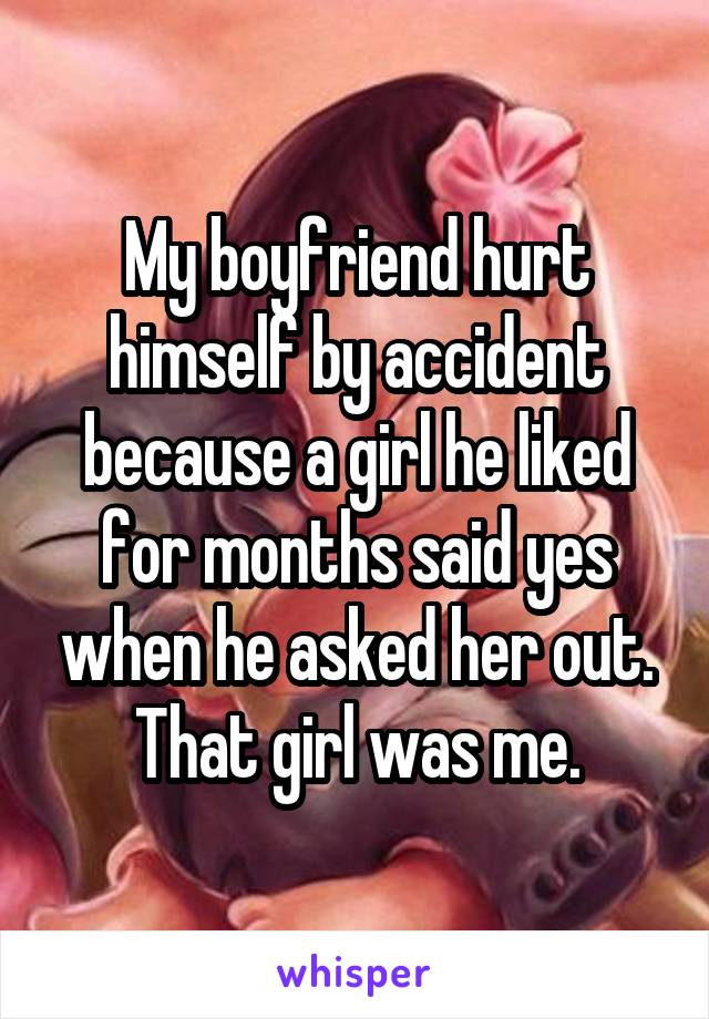 My boyfriend hurt himself by accident because a girl he liked for months said yes when he asked her out. That girl was me.
