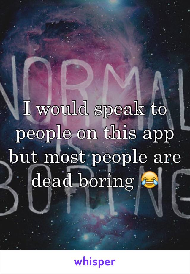 I would speak to people on this app but most people are dead boring 😂