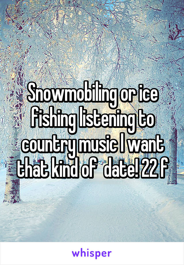 Snowmobiling or ice fishing listening to country music I want that kind of  date! 22 f