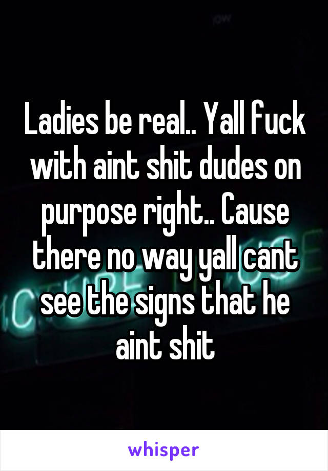 Ladies be real.. Yall fuck with aint shit dudes on purpose right.. Cause there no way yall cant see the signs that he aint shit