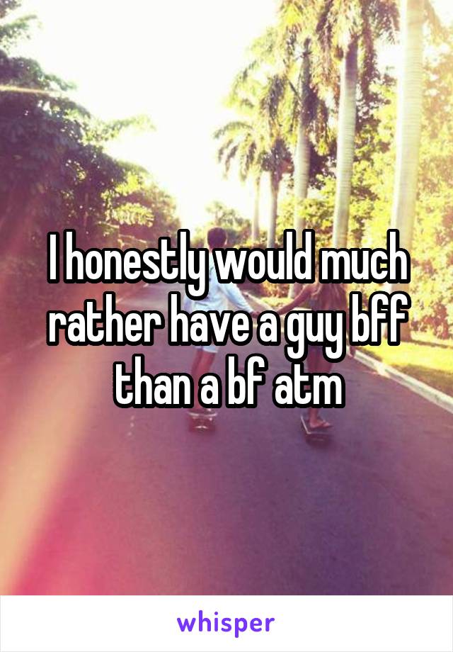 I honestly would much rather have a guy bff than a bf atm