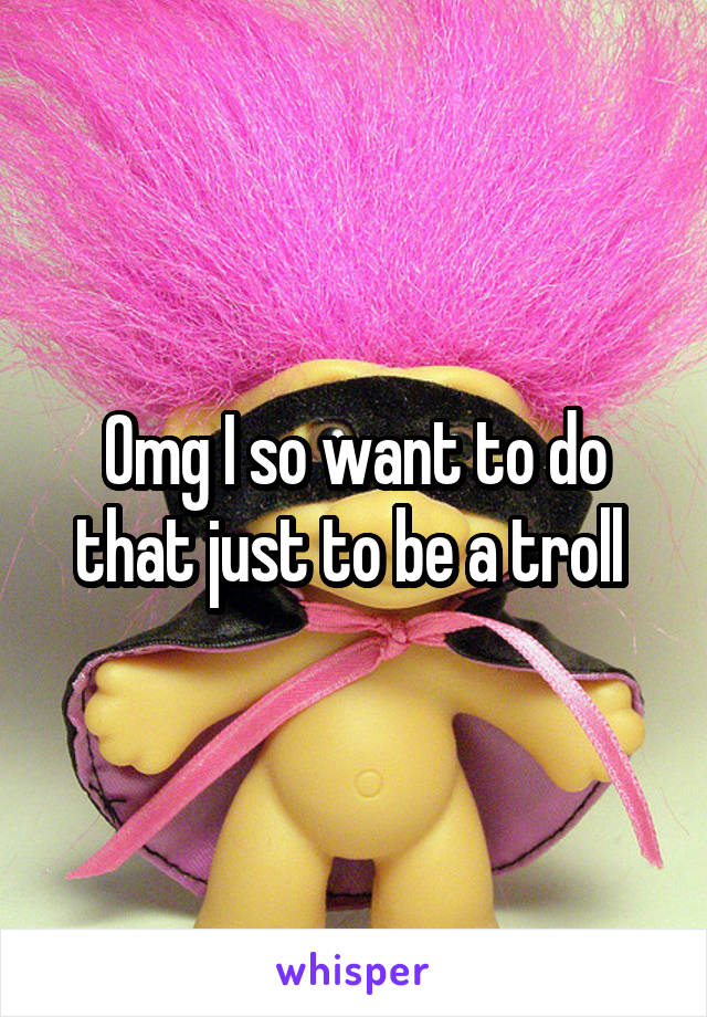 Omg I so want to do that just to be a troll 