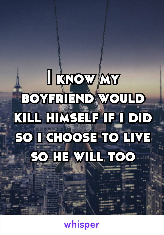 I know my boyfriend would kill himself if i did so i choose to live so he will too