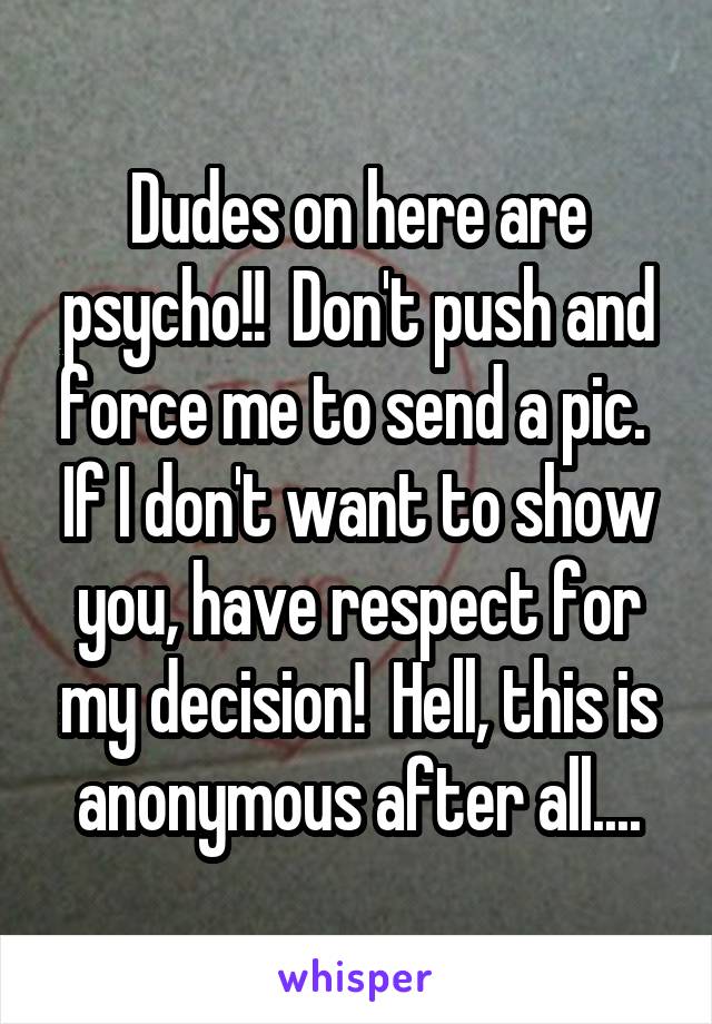 Dudes on here are psycho!!  Don't push and force me to send a pic.  If I don't want to show you, have respect for my decision!  Hell, this is anonymous after all....