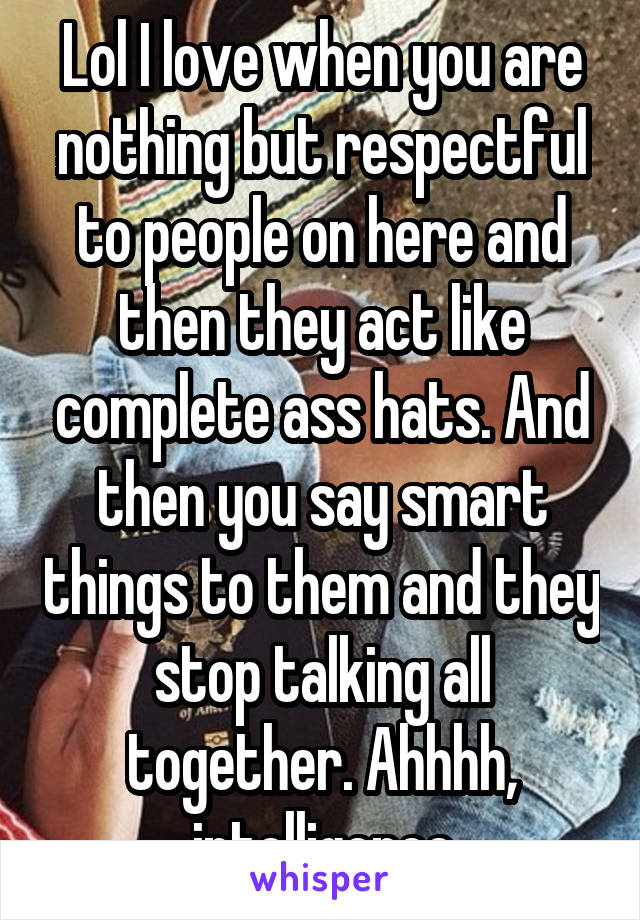 Lol I love when you are nothing but respectful to people on here and then they act like complete ass hats. And then you say smart things to them and they stop talking all together. Ahhhh, intelligence