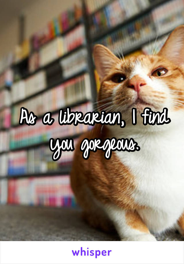 As a librarian, I find you gorgeous.