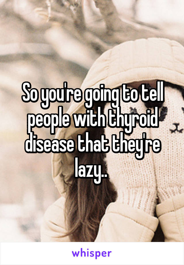 So you're going to tell people with thyroid disease that they're lazy.. 
