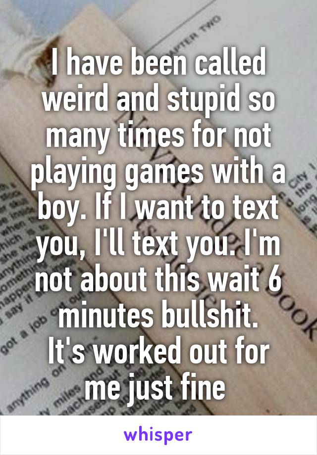 I have been called weird and stupid so many times for not playing games with a boy. If I want to text you, I'll text you. I'm not about this wait 6 minutes bullshit.
It's worked out for me just fine 
