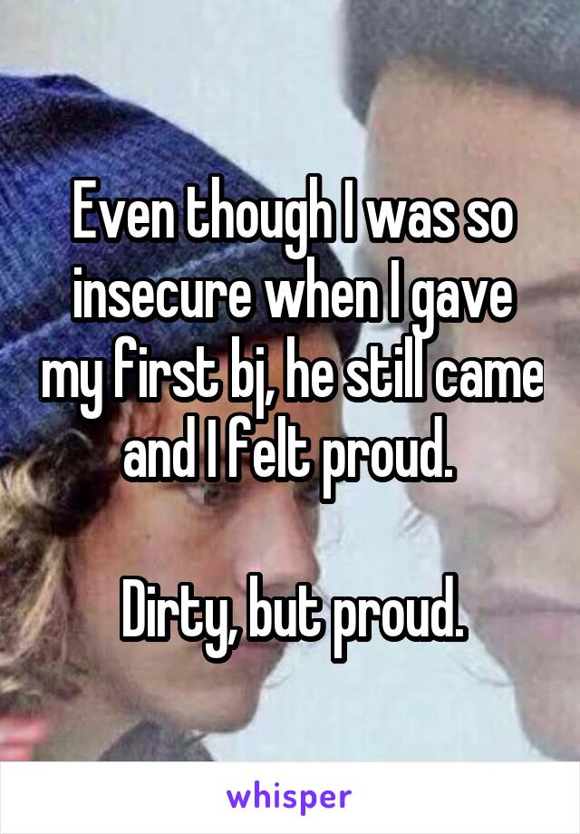 Even though I was so insecure when I gave my first bj, he still came and I felt proud. 

Dirty, but proud.