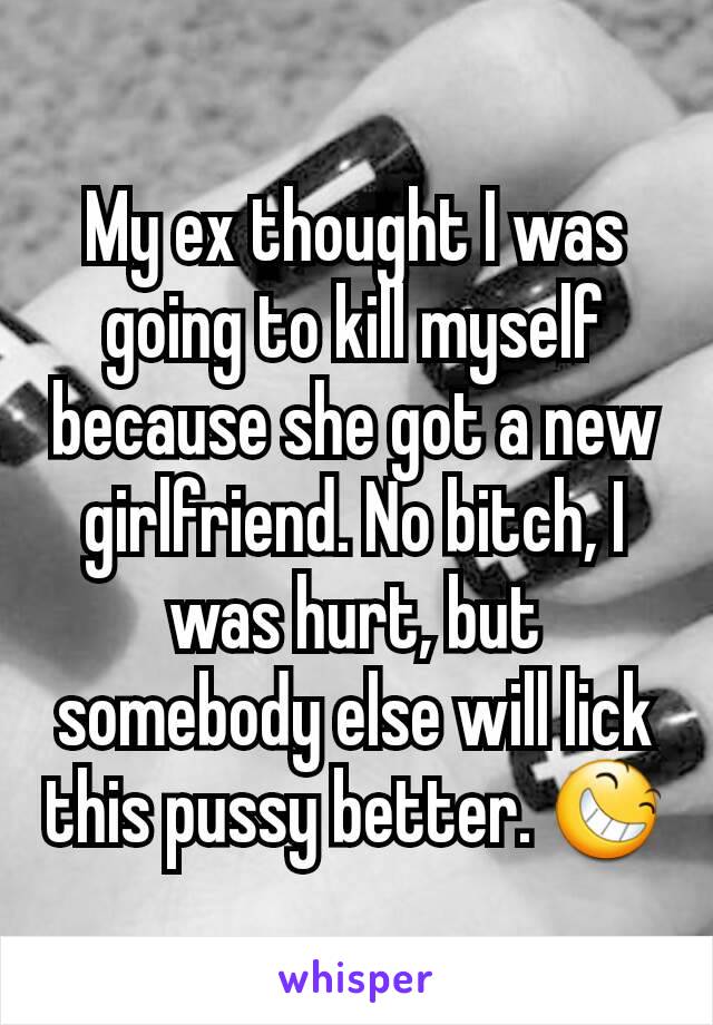 My ex thought I was going to kill myself because she got a new girlfriend. No bitch, I was hurt, but somebody else will lick this pussy better. 😆