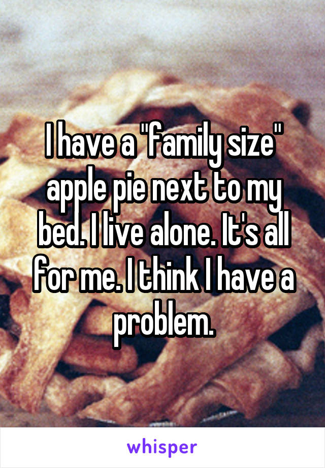 I have a "family size" apple pie next to my bed. I live alone. It's all for me. I think I have a problem.