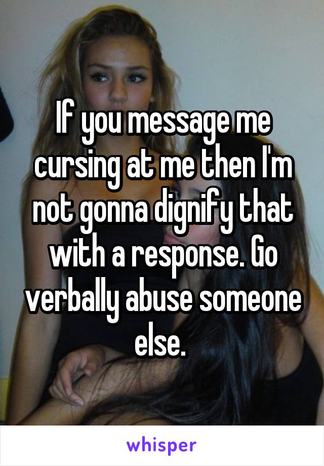If you message me cursing at me then I'm not gonna dignify that with a response. Go verbally abuse someone else. 