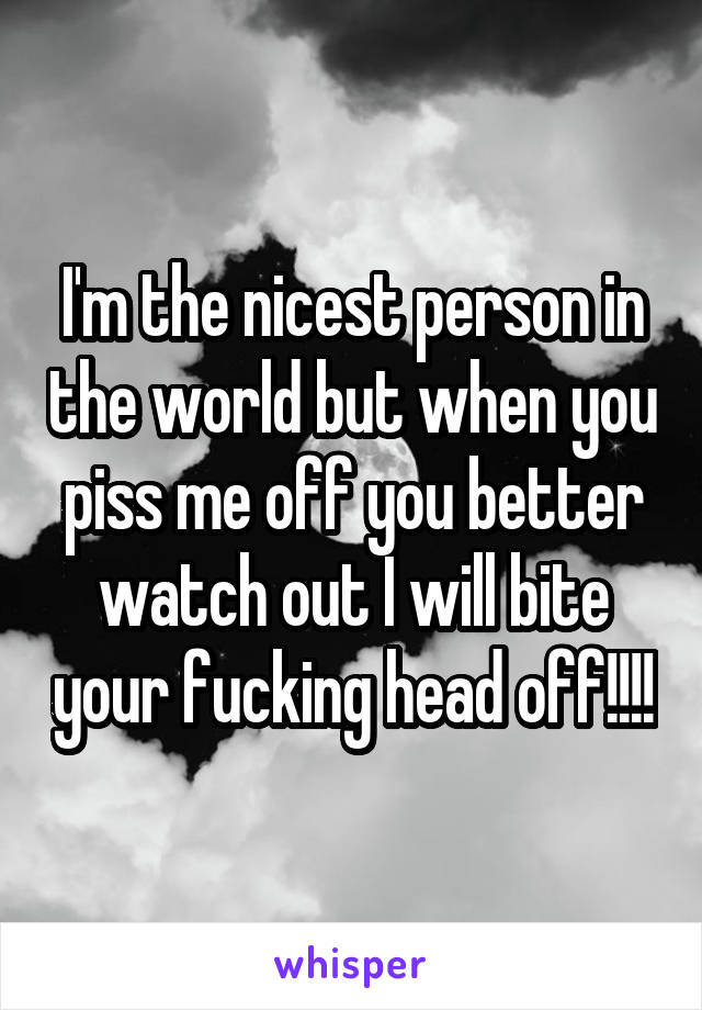 I'm the nicest person in the world but when you piss me off you better watch out I will bite your fucking head off!!!!
