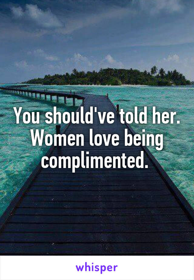 You should've told her. Women love being complimented. 