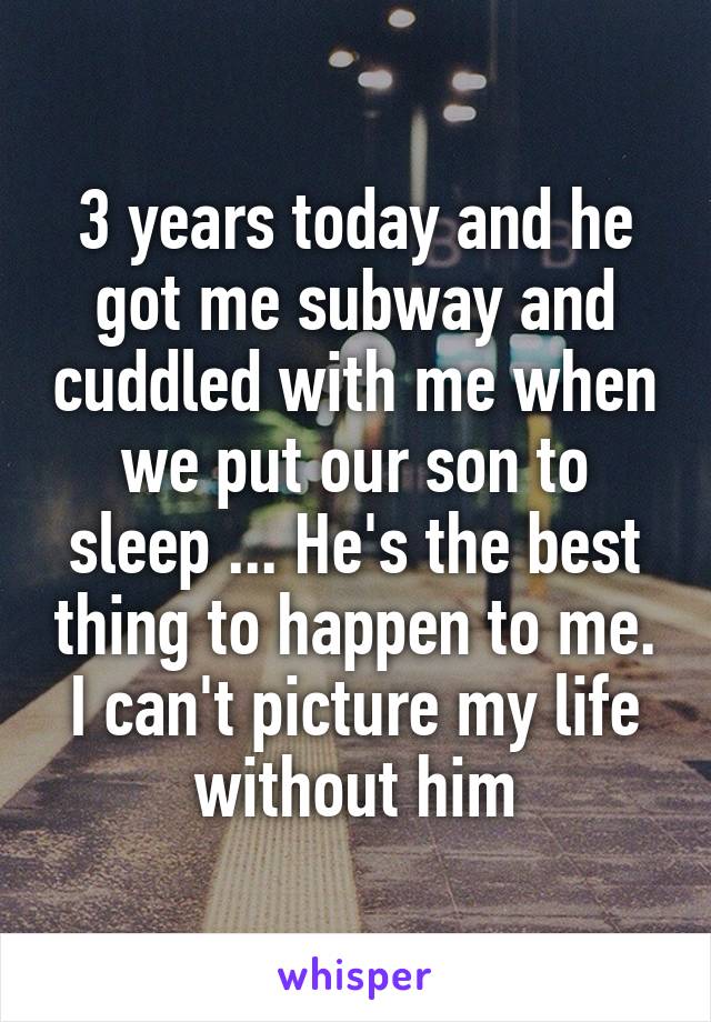 3 years today and he got me subway and cuddled with me when we put our son to sleep ... He's the best thing to happen to me. I can't picture my life without him