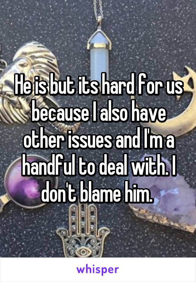 He is but its hard for us because I also have other issues and I'm a handful to deal with. I don't blame him. 