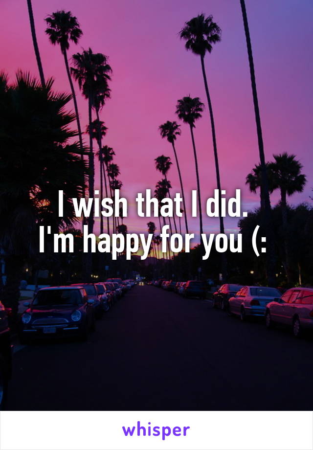 I wish that I did. 
I'm happy for you (: 