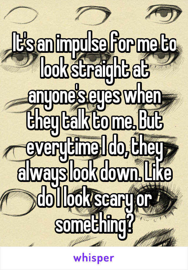 It's an impulse for me to look straight at anyone's eyes when they talk to me. But everytime I do, they always look down. Like do I look scary or something?