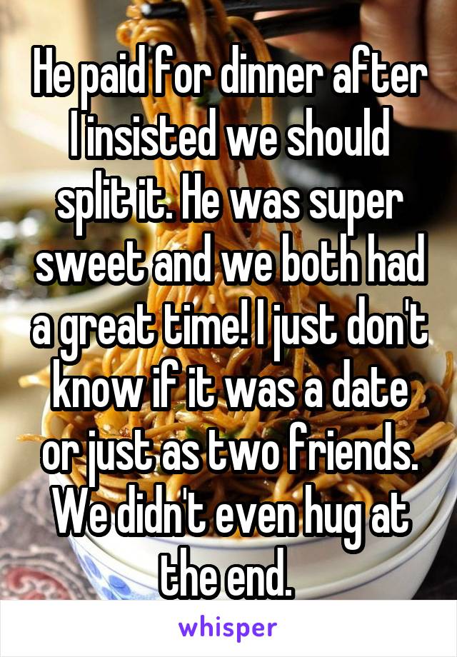 He paid for dinner after I insisted we should split it. He was super sweet and we both had a great time! I just don't know if it was a date or just as two friends. We didn't even hug at the end. 