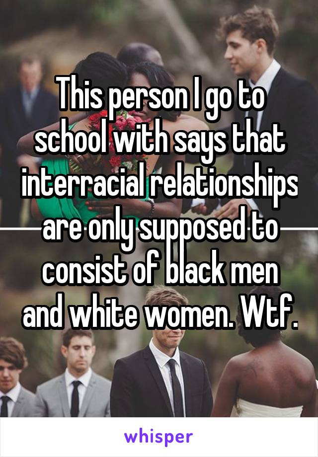 This person I go to school with says that interracial relationships are only supposed to consist of black men and white women. Wtf. 