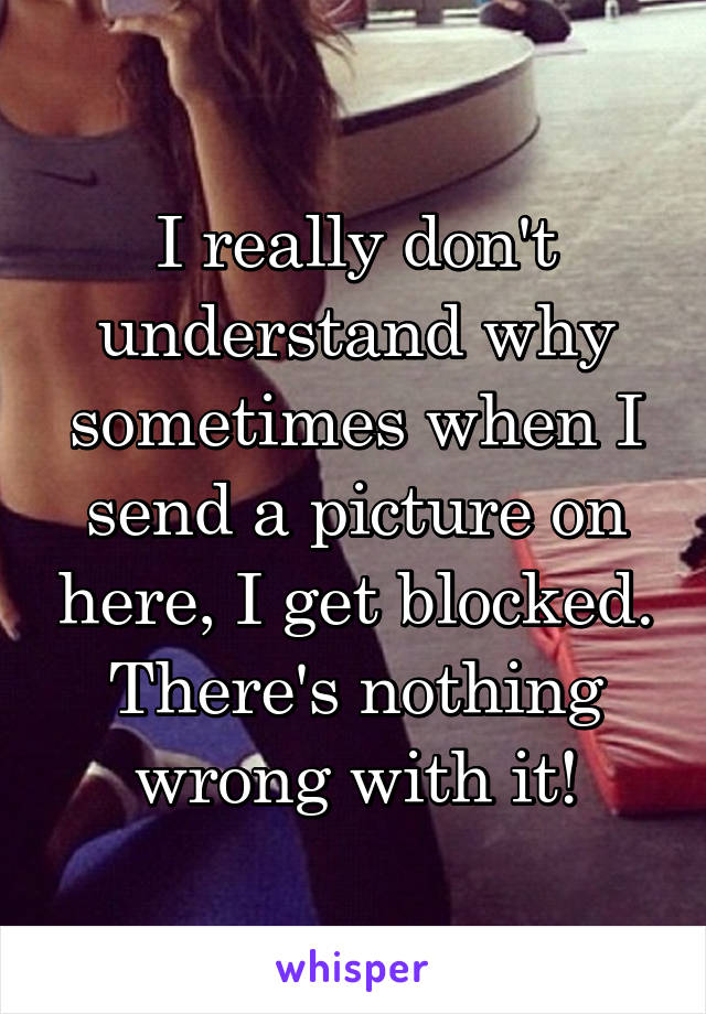 I really don't understand why sometimes when I send a picture on here, I get blocked. There's nothing wrong with it!
