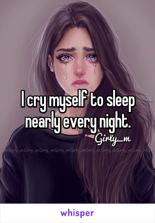 I cry myself to sleep nearly every night.