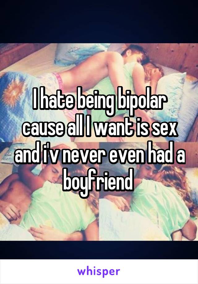 I hate being bipolar cause all I want is sex and i'v never even had a boyfriend 