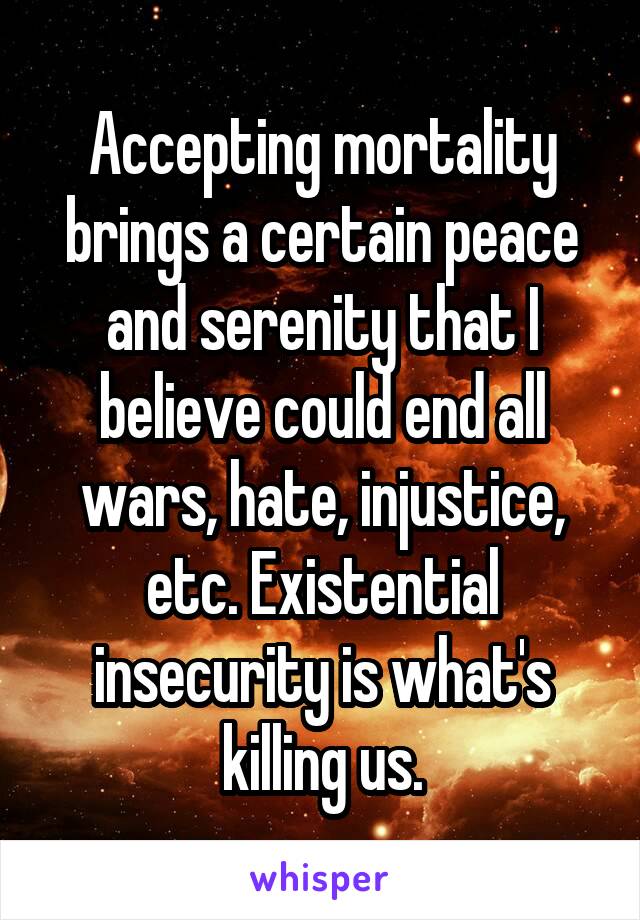 Accepting mortality brings a certain peace and serenity that I believe could end all wars, hate, injustice, etc. Existential insecurity is what's killing us.