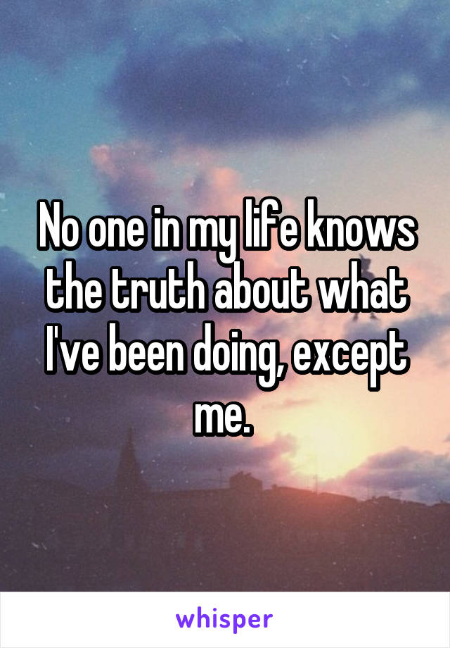 No one in my life knows the truth about what I've been doing, except me. 