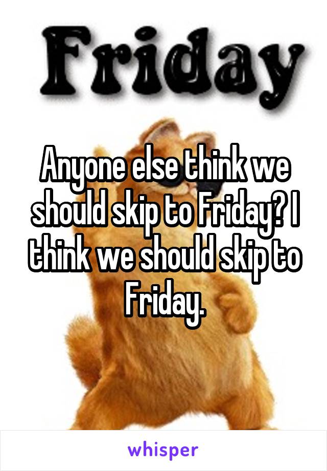 Anyone else think we should skip to Friday? I think we should skip to Friday.