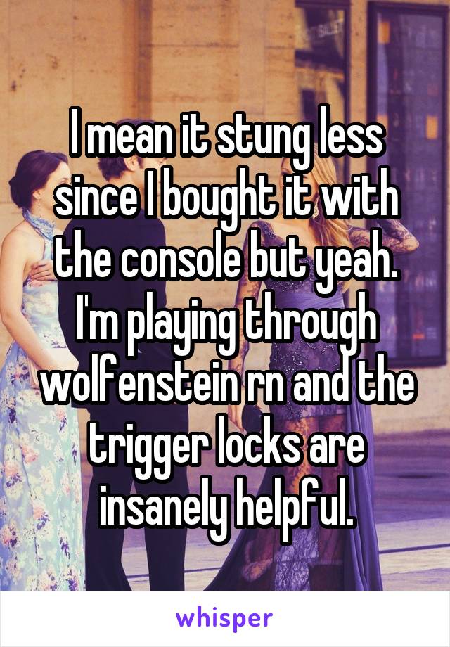 I mean it stung less since I bought it with the console but yeah. I'm playing through wolfenstein rn and the trigger locks are insanely helpful.