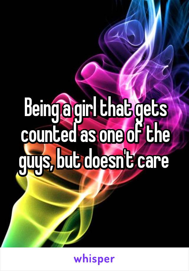 Being a girl that gets counted as one of the guys, but doesn't care 