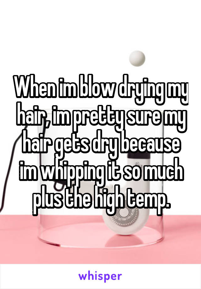 When im blow drying my hair, im pretty sure my hair gets dry because im whipping it so much plus the high temp.