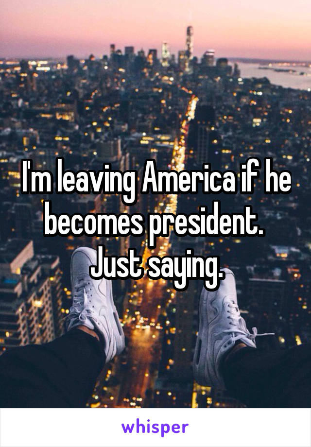 I'm leaving America if he becomes president. 
Just saying.
