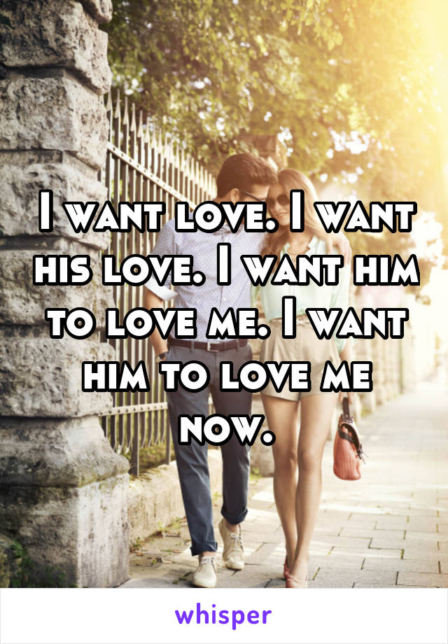 I want love. I want his love. I want him to love me. I want him to love me now.