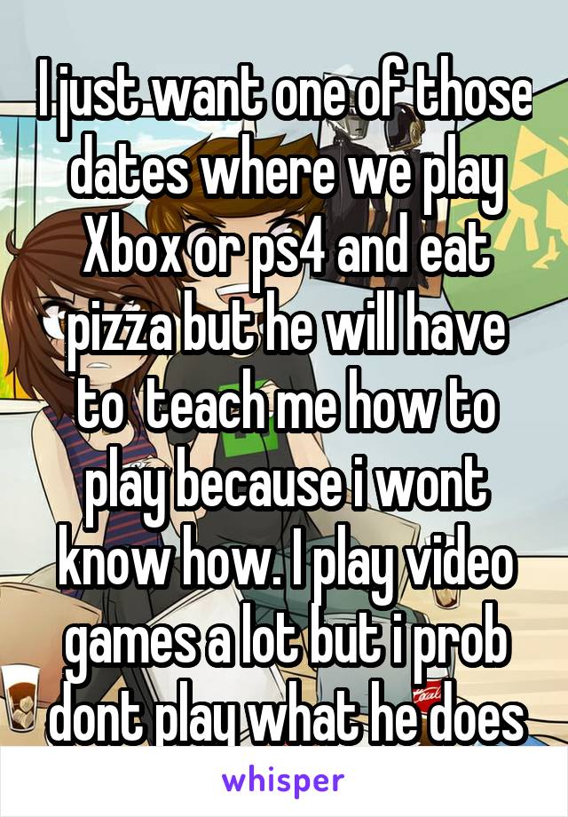 I just want one of those dates where we play Xbox or ps4 and eat pizza but he will have to  teach me how to play because i wont know how. I play video games a lot but i prob dont play what he does