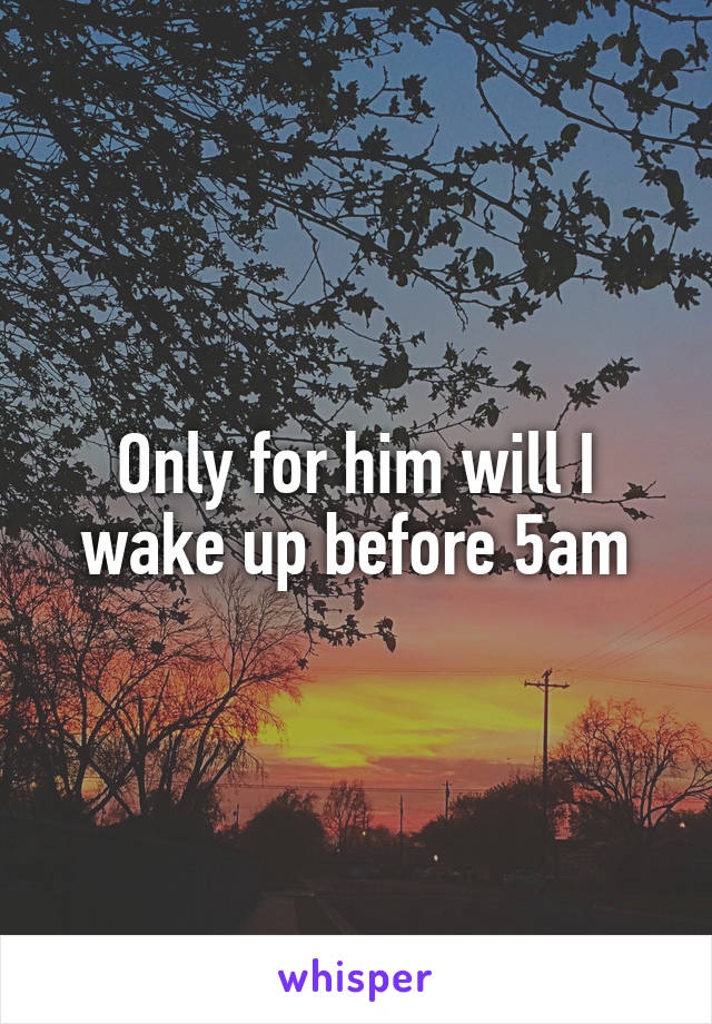 Only for him will I wake up before 5am