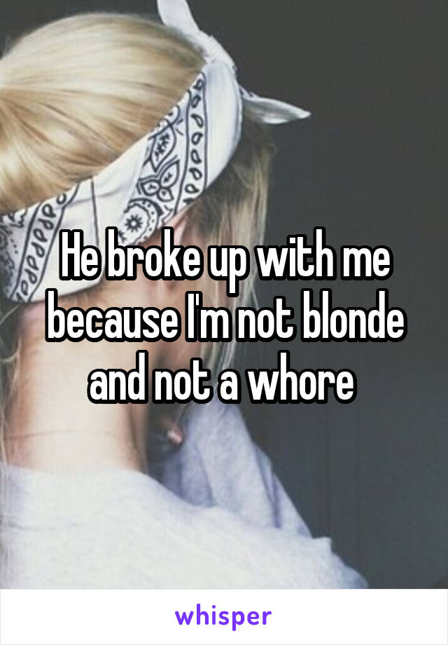 He broke up with me because I'm not blonde and not a whore 