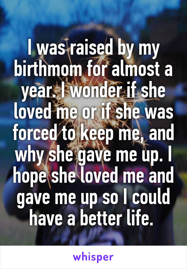 I was raised by my birthmom for almost a year. I wonder if she loved me or if she was forced to keep me, and why she gave me up. I hope she loved me and gave me up so I could have a better life. 