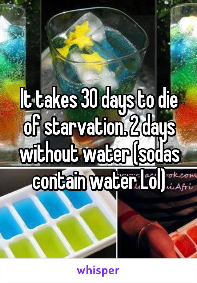 It takes 30 days to die of starvation. 2 days without water (sodas contain water Lol)